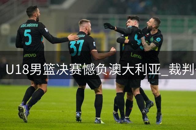 U18男篮决赛憾负澳大利亚 裁判争议判罚引热议